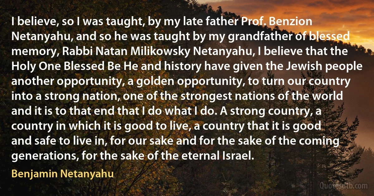 I believe, so I was taught, by my late father Prof. Benzion Netanyahu, and so he was taught by my grandfather of blessed memory, Rabbi Natan Milikowsky Netanyahu, I believe that the Holy One Blessed Be He and history have given the Jewish people another opportunity, a golden opportunity, to turn our country into a strong nation, one of the strongest nations of the world and it is to that end that I do what I do. A strong country, a country in which it is good to live, a country that it is good and safe to live in, for our sake and for the sake of the coming generations, for the sake of the eternal Israel. (Benjamin Netanyahu)