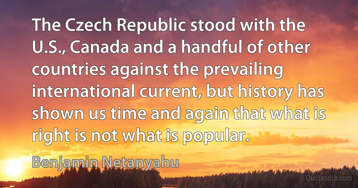 The Czech Republic stood with the U.S., Canada and a handful of other countries against the prevailing international current, but history has shown us time and again that what is right is not what is popular. (Benjamin Netanyahu)