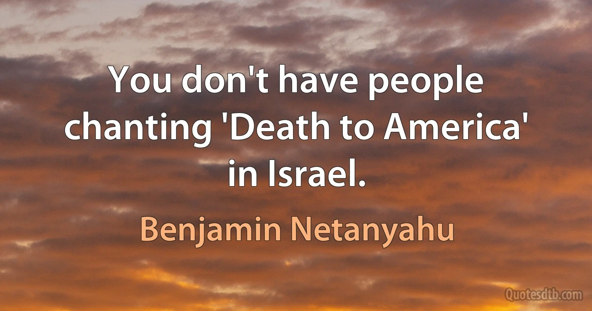 You don't have people chanting 'Death to America' in Israel. (Benjamin Netanyahu)