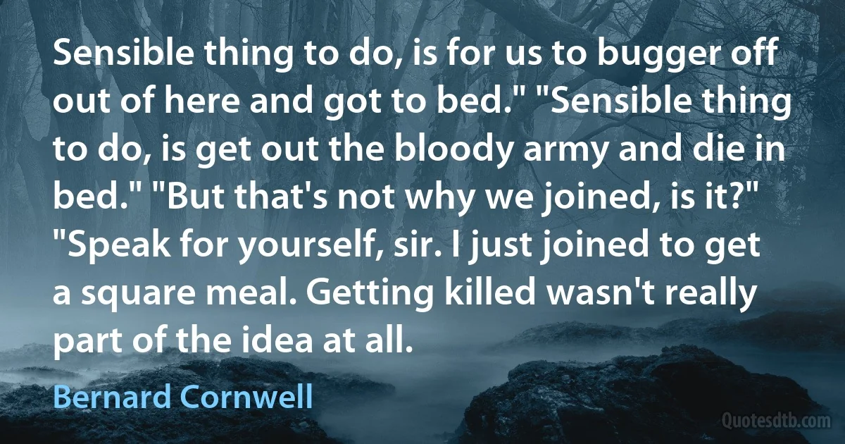 Sensible thing to do, is for us to bugger off out of here and got to bed." "Sensible thing to do, is get out the bloody army and die in bed." "But that's not why we joined, is it?" "Speak for yourself, sir. I just joined to get a square meal. Getting killed wasn't really part of the idea at all. (Bernard Cornwell)