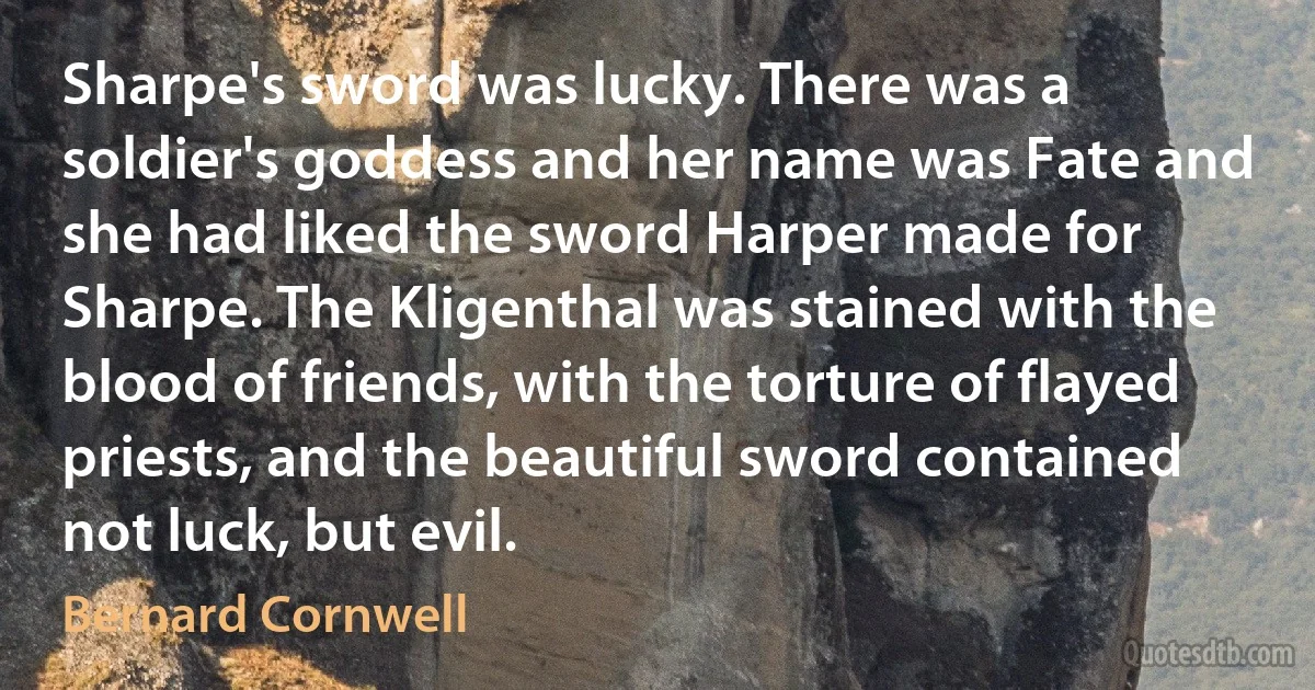 Sharpe's sword was lucky. There was a soldier's goddess and her name was Fate and she had liked the sword Harper made for Sharpe. The Kligenthal was stained with the blood of friends, with the torture of flayed priests, and the beautiful sword contained not luck, but evil. (Bernard Cornwell)