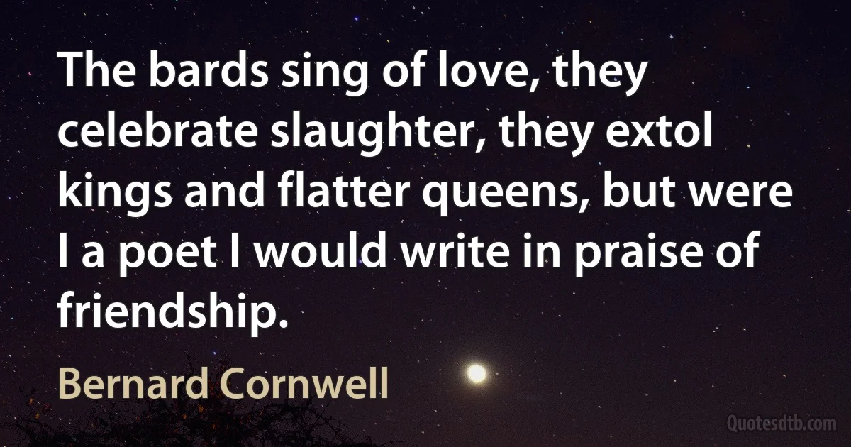 The bards sing of love, they celebrate slaughter, they extol kings and flatter queens, but were I a poet I would write in praise of friendship. (Bernard Cornwell)