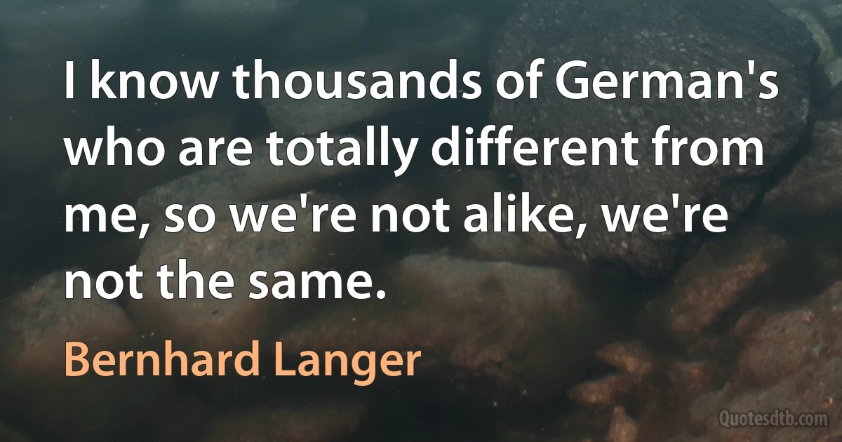 I know thousands of German's who are totally different from me, so we're not alike, we're not the same. (Bernhard Langer)