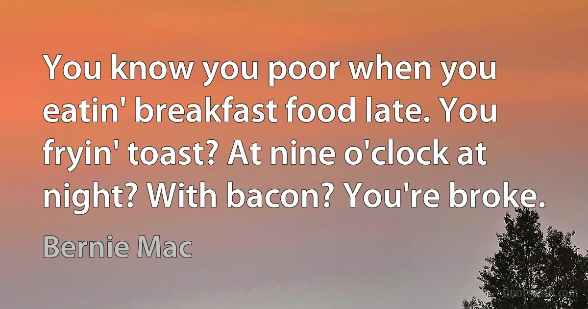 You know you poor when you eatin' breakfast food late. You fryin' toast? At nine o'clock at night? With bacon? You're broke. (Bernie Mac)