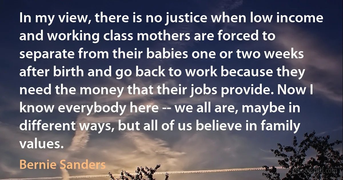 In my view, there is no justice when low income and working class mothers are forced to separate from their babies one or two weeks after birth and go back to work because they need the money that their jobs provide. Now I know everybody here -- we all are, maybe in different ways, but all of us believe in family values. (Bernie Sanders)