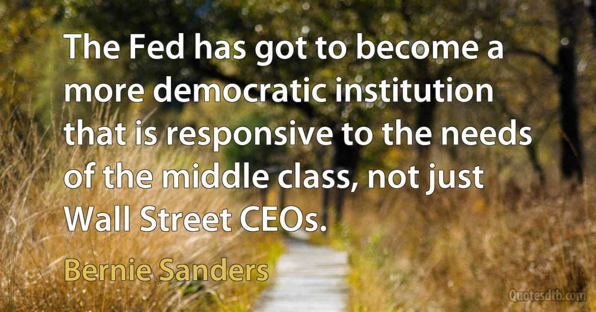 The Fed has got to become a more democratic institution that is responsive to the needs of the middle class, not just Wall Street CEOs. (Bernie Sanders)