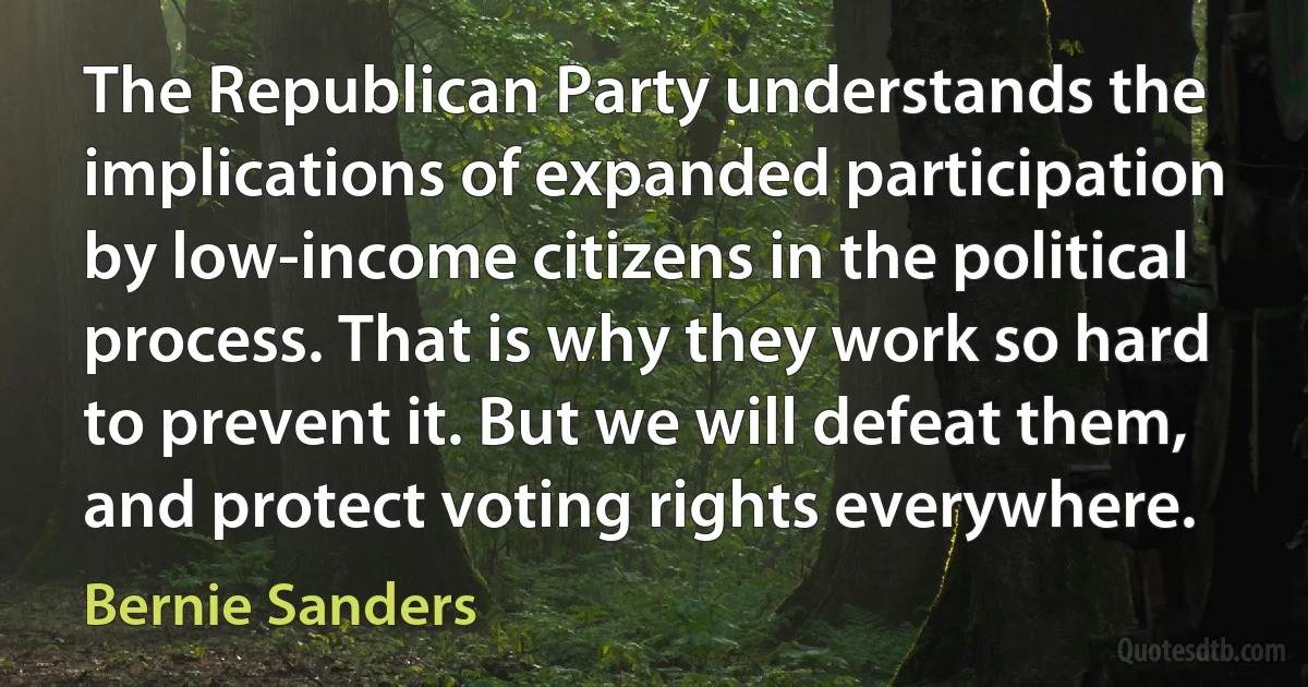 The Republican Party understands the implications of expanded participation by low-income citizens in the political process. That is why they work so hard to prevent it. But we will defeat them, and protect voting rights everywhere. (Bernie Sanders)