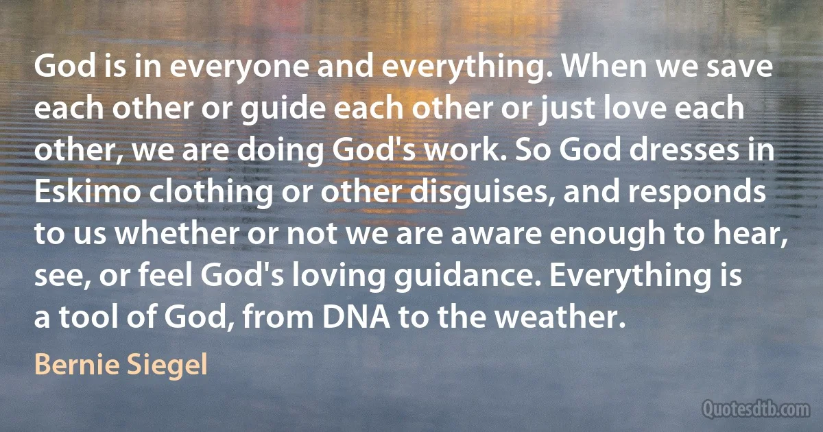 God is in everyone and everything. When we save each other or guide each other or just love each other, we are doing God's work. So God dresses in Eskimo clothing or other disguises, and responds to us whether or not we are aware enough to hear, see, or feel God's loving guidance. Everything is a tool of God, from DNA to the weather. (Bernie Siegel)