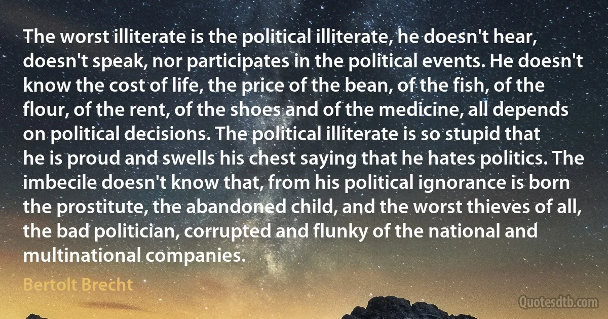 The worst illiterate is the political illiterate, he doesn't hear, doesn't speak, nor participates in the political events. He doesn't know the cost of life, the price of the bean, of the fish, of the flour, of the rent, of the shoes and of the medicine, all depends on political decisions. The political illiterate is so stupid that he is proud and swells his chest saying that he hates politics. The imbecile doesn't know that, from his political ignorance is born the prostitute, the abandoned child, and the worst thieves of all, the bad politician, corrupted and flunky of the national and multinational companies. (Bertolt Brecht)