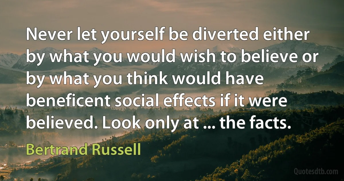 Never let yourself be diverted either by what you would wish to believe or by what you think would have beneficent social effects if it were believed. Look only at ... the facts. (Bertrand Russell)