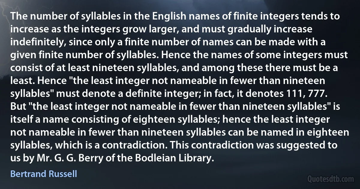 The number of syllables in the English names of finite integers tends to increase as the integers grow larger, and must gradually increase indefinitely, since only a finite number of names can be made with a given finite number of syllables. Hence the names of some integers must consist of at least nineteen syllables, and among these there must be a least. Hence "the least integer not nameable in fewer than nineteen syllables" must denote a definite integer; in fact, it denotes 111, 777. But "the least integer not nameable in fewer than nineteen syllables" is itself a name consisting of eighteen syllables; hence the least integer not nameable in fewer than nineteen syllables can be named in eighteen syllables, which is a contradiction. This contradiction was suggested to us by Mr. G. G. Berry of the Bodleian Library. (Bertrand Russell)