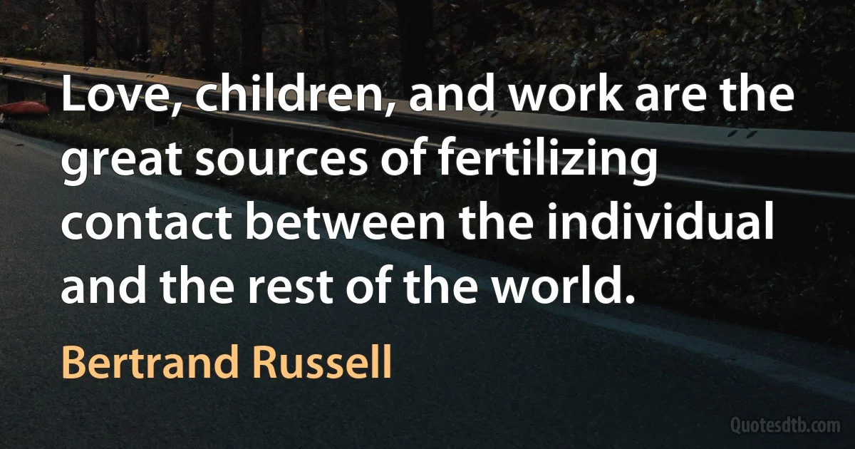 Love, children, and work are the great sources of fertilizing contact between the individual and the rest of the world. (Bertrand Russell)