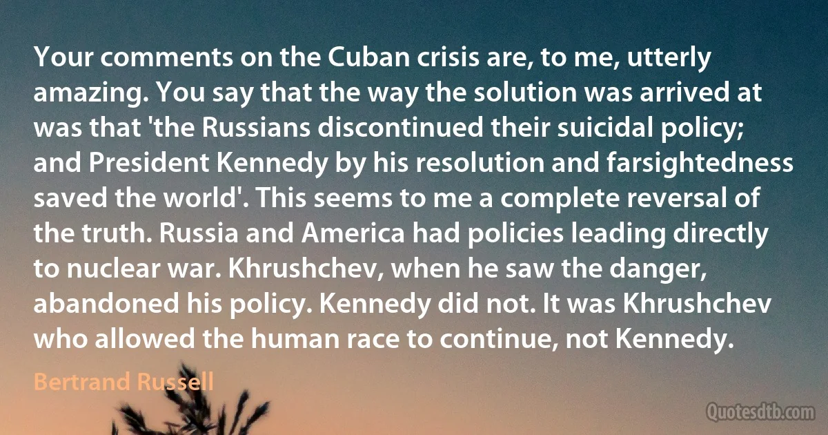 Your comments on the Cuban crisis are, to me, utterly amazing. You say that the way the solution was arrived at was that 'the Russians discontinued their suicidal policy; and President Kennedy by his resolution and farsightedness saved the world'. This seems to me a complete reversal of the truth. Russia and America had policies leading directly to nuclear war. Khrushchev, when he saw the danger, abandoned his policy. Kennedy did not. It was Khrushchev who allowed the human race to continue, not Kennedy. (Bertrand Russell)