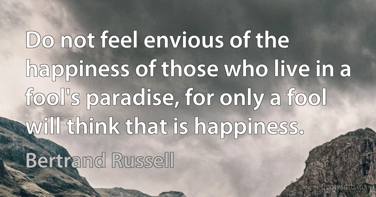 Do not feel envious of the happiness of those who live in a fool's paradise, for only a fool will think that is happiness. (Bertrand Russell)