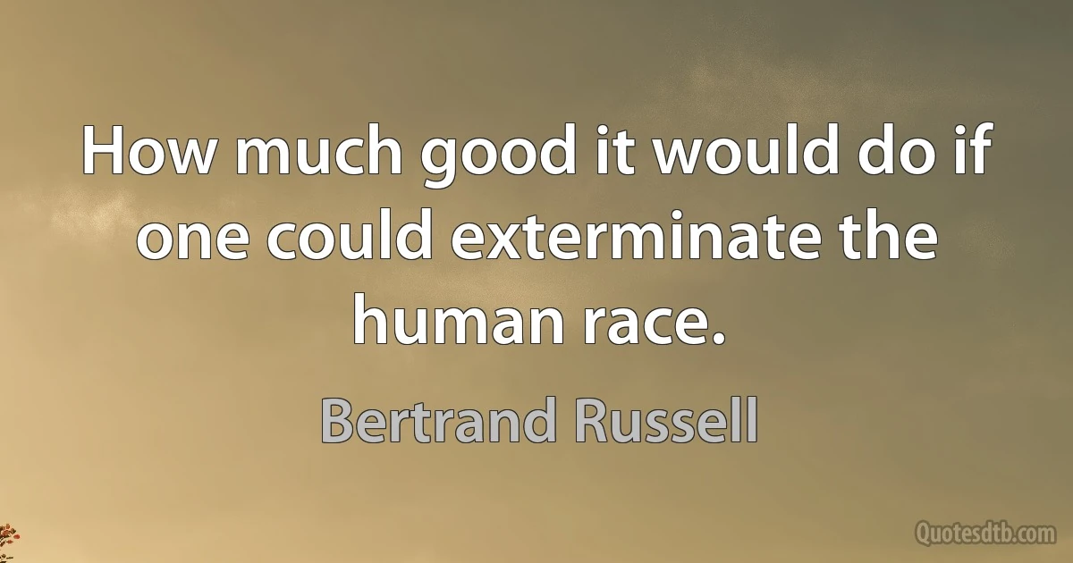 How much good it would do if one could exterminate the human race. (Bertrand Russell)