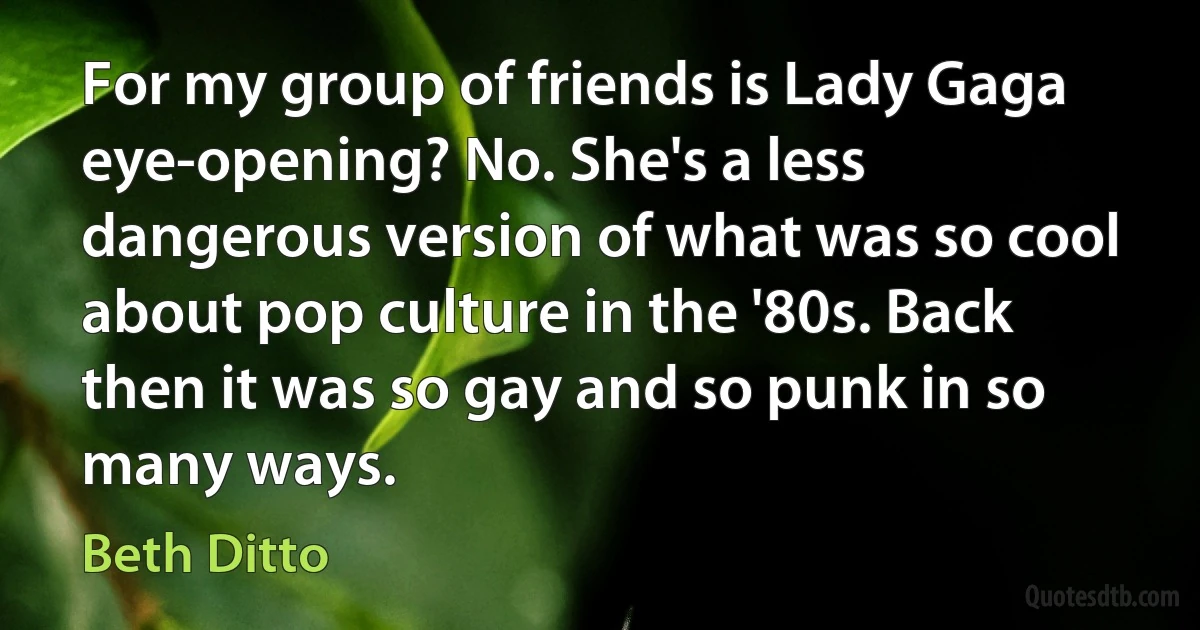 For my group of friends is Lady Gaga eye-opening? No. She's a less dangerous version of what was so cool about pop culture in the '80s. Back then it was so gay and so punk in so many ways. (Beth Ditto)