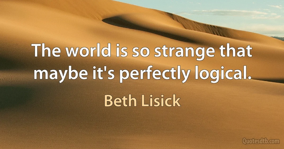 The world is so strange that maybe it's perfectly logical. (Beth Lisick)