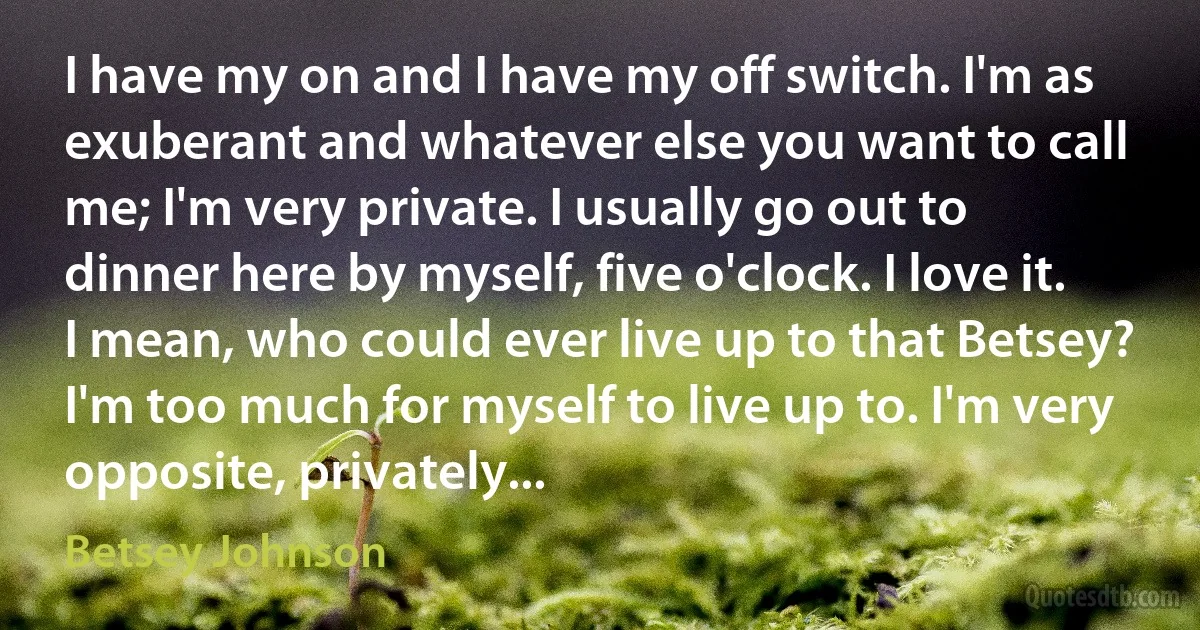 I have my on and I have my off switch. I'm as exuberant and whatever else you want to call me; I'm very private. I usually go out to dinner here by myself, five o'clock. I love it. I mean, who could ever live up to that Betsey? I'm too much for myself to live up to. I'm very opposite, privately... (Betsey Johnson)