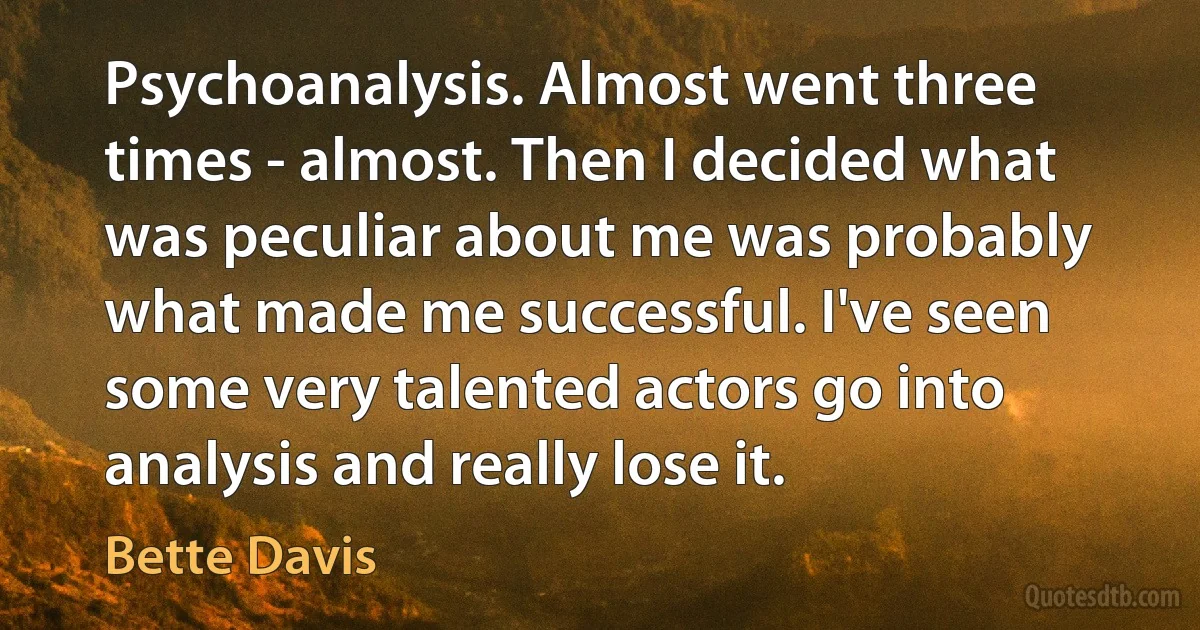 Psychoanalysis. Almost went three times - almost. Then I decided what was peculiar about me was probably what made me successful. I've seen some very talented actors go into analysis and really lose it. (Bette Davis)