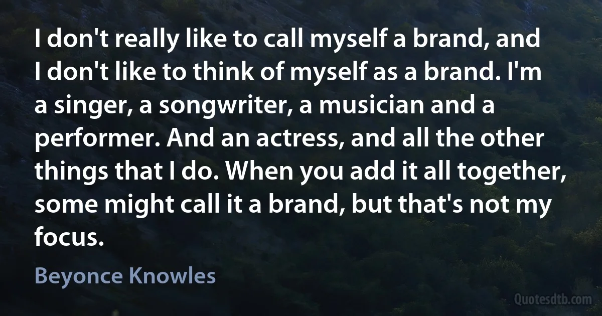 I don't really like to call myself a brand, and I don't like to think of myself as a brand. I'm a singer, a songwriter, a musician and a performer. And an actress, and all the other things that I do. When you add it all together, some might call it a brand, but that's not my focus. (Beyonce Knowles)