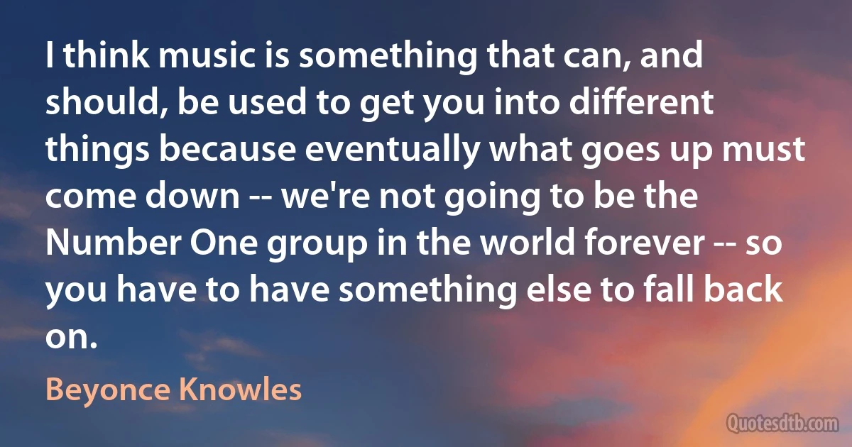 I think music is something that can, and should, be used to get you into different things because eventually what goes up must come down -- we're not going to be the Number One group in the world forever -- so you have to have something else to fall back on. (Beyonce Knowles)