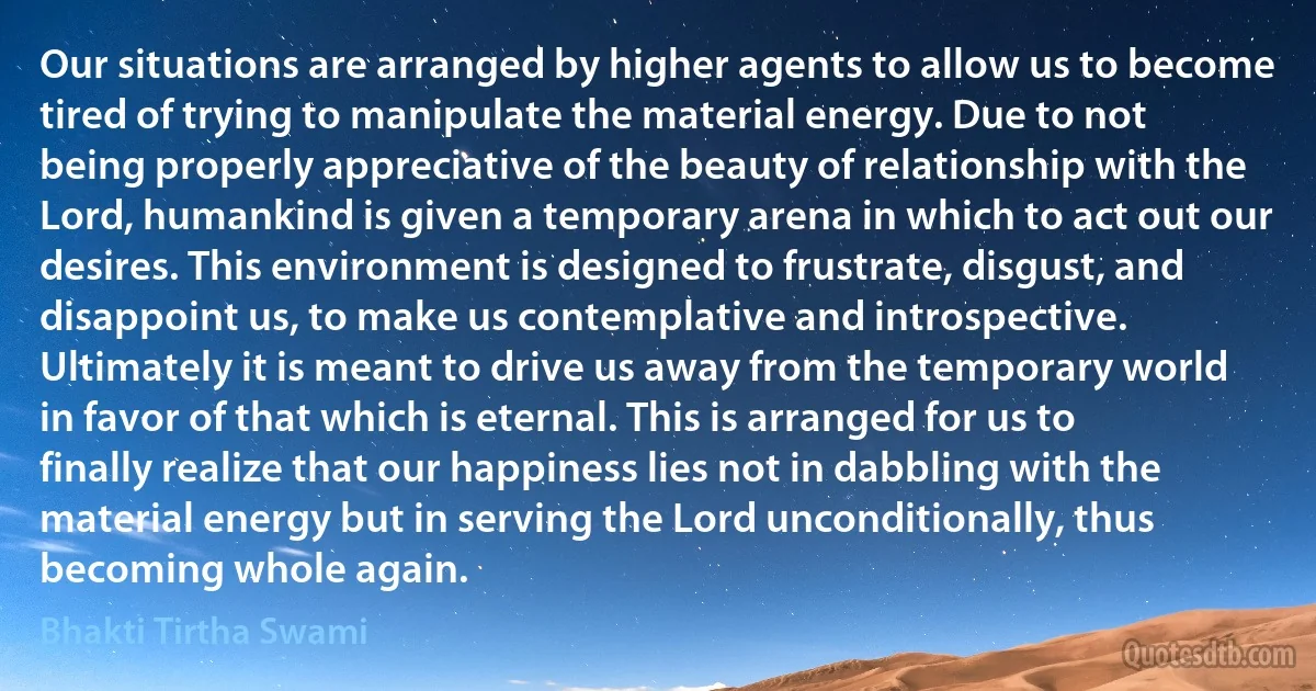 Our situations are arranged by higher agents to allow us to become tired of trying to manipulate the material energy. Due to not being properly appreciative of the beauty of relationship with the Lord, humankind is given a temporary arena in which to act out our desires. This environment is designed to frustrate, disgust, and disappoint us, to make us contemplative and introspective. Ultimately it is meant to drive us away from the temporary world in favor of that which is eternal. This is arranged for us to finally realize that our happiness lies not in dabbling with the material energy but in serving the Lord unconditionally, thus becoming whole again. (Bhakti Tirtha Swami)