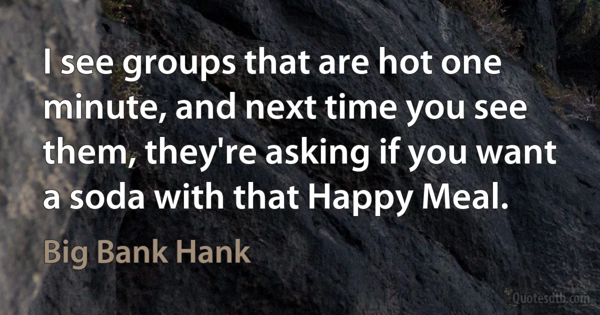 I see groups that are hot one minute, and next time you see them, they're asking if you want a soda with that Happy Meal. (Big Bank Hank)