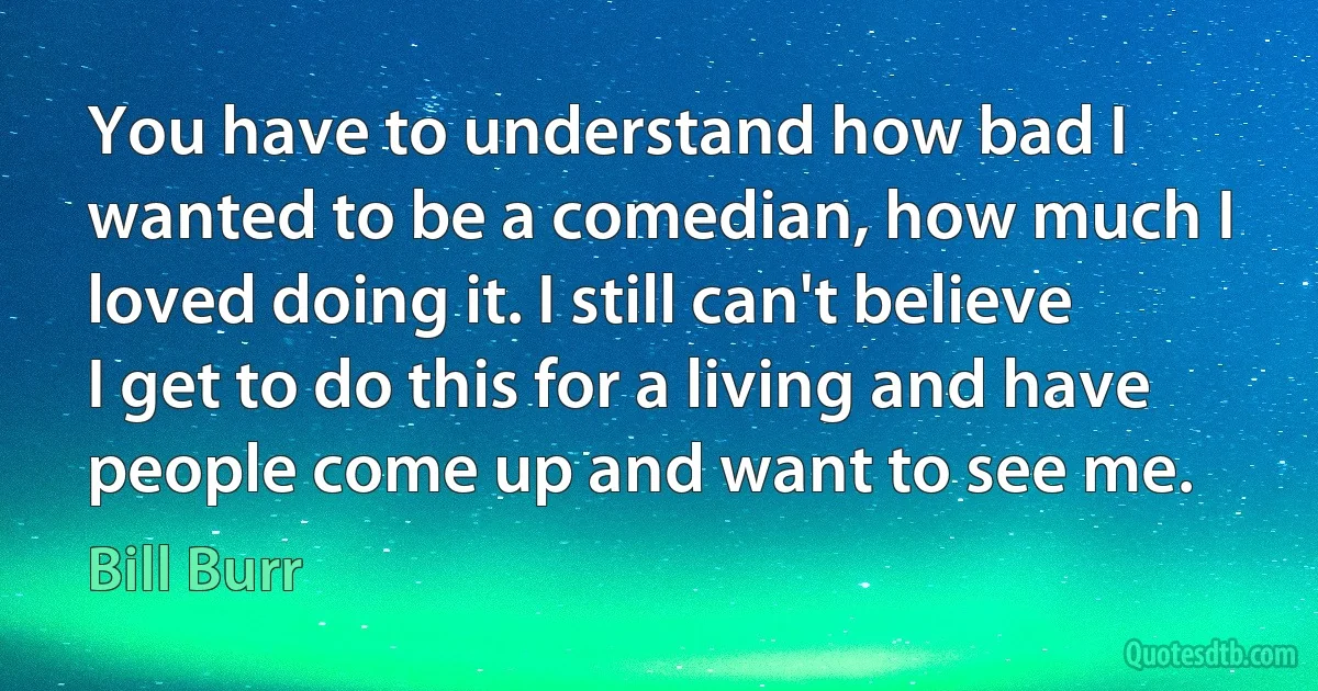 You have to understand how bad I wanted to be a comedian, how much I loved doing it. I still can't believe I get to do this for a living and have people come up and want to see me. (Bill Burr)