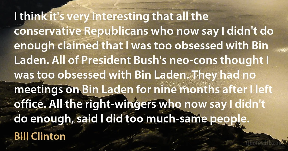 I think it's very interesting that all the conservative Republicans who now say I didn't do enough claimed that I was too obsessed with Bin Laden. All of President Bush's neo-cons thought I was too obsessed with Bin Laden. They had no meetings on Bin Laden for nine months after I left office. All the right-wingers who now say I didn't do enough, said I did too much-same people. (Bill Clinton)