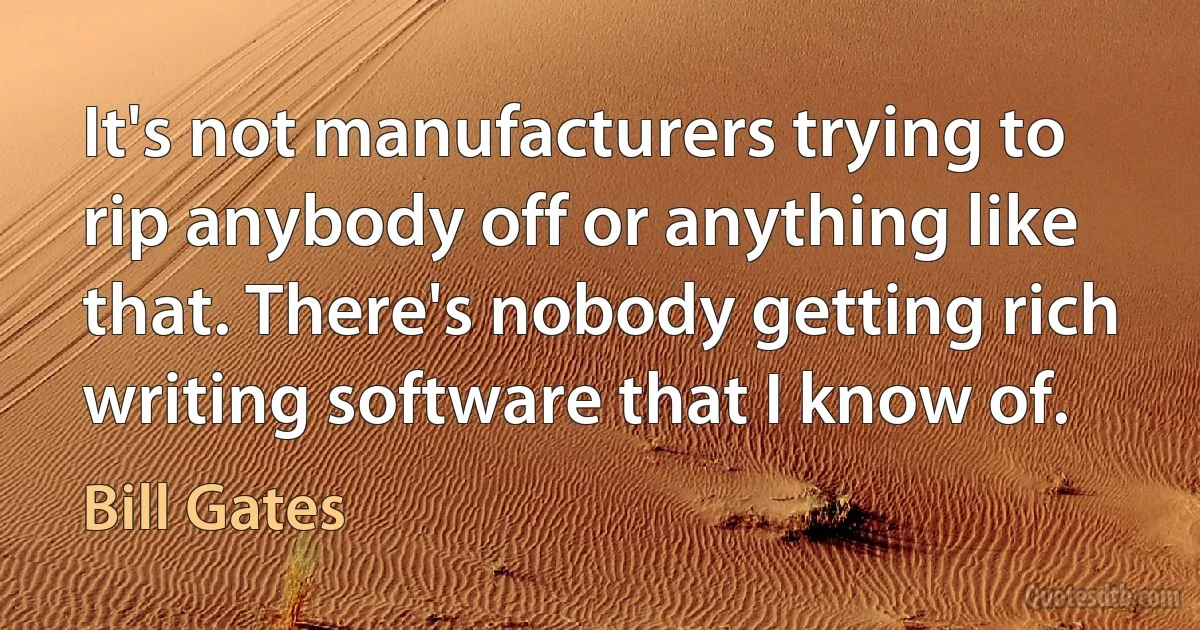 It's not manufacturers trying to rip anybody off or anything like that. There's nobody getting rich writing software that I know of. (Bill Gates)