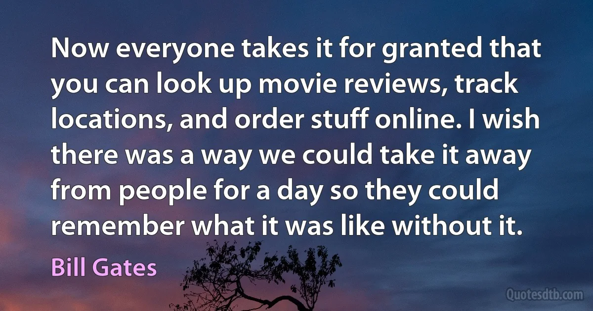 Now everyone takes it for granted that you can look up movie reviews, track locations, and order stuff online. I wish there was a way we could take it away from people for a day so they could remember what it was like without it. (Bill Gates)