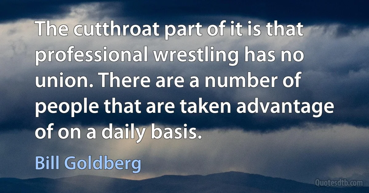 The cutthroat part of it is that professional wrestling has no union. There are a number of people that are taken advantage of on a daily basis. (Bill Goldberg)