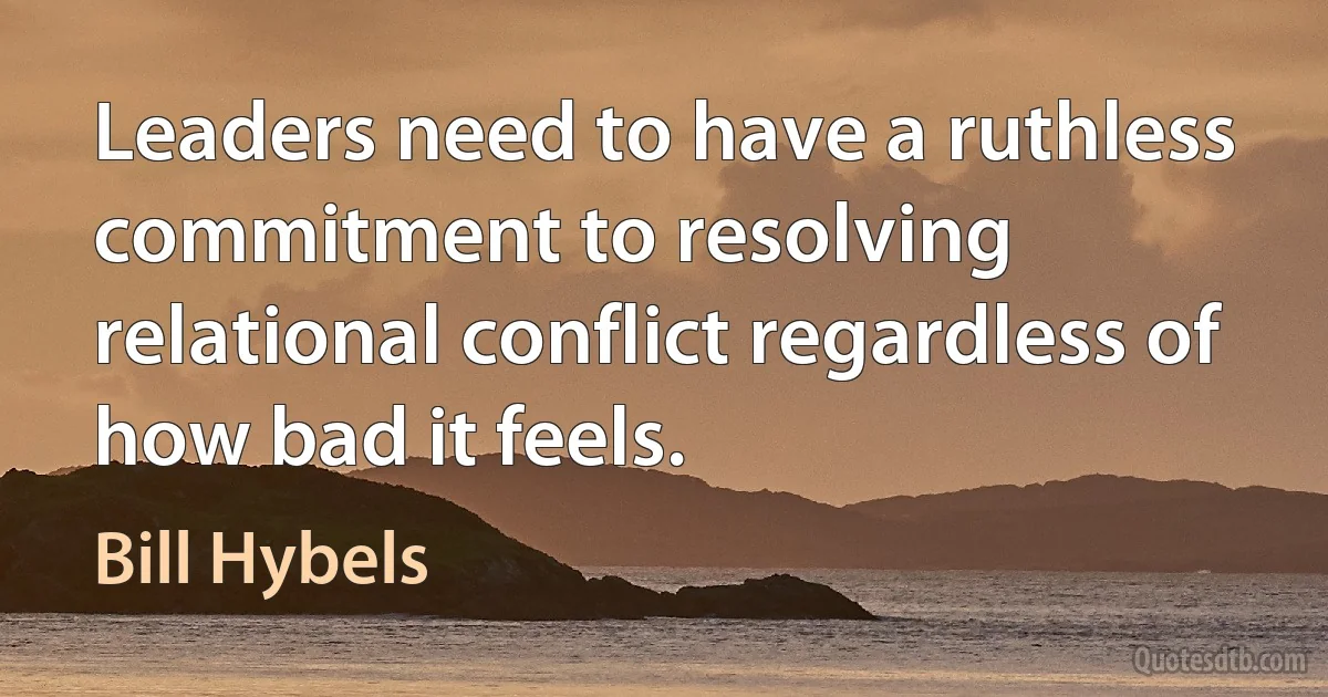 Leaders need to have a ruthless commitment to resolving relational conflict regardless of how bad it feels. (Bill Hybels)