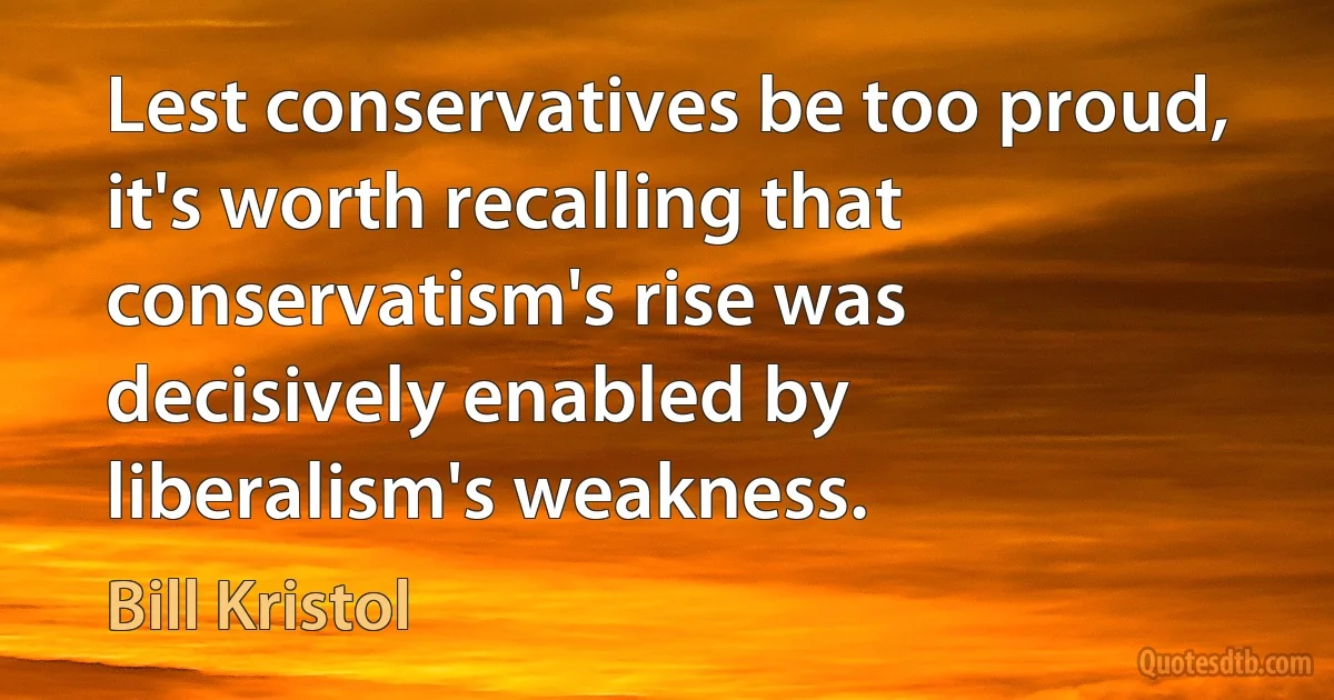 Lest conservatives be too proud, it's worth recalling that conservatism's rise was decisively enabled by liberalism's weakness. (Bill Kristol)