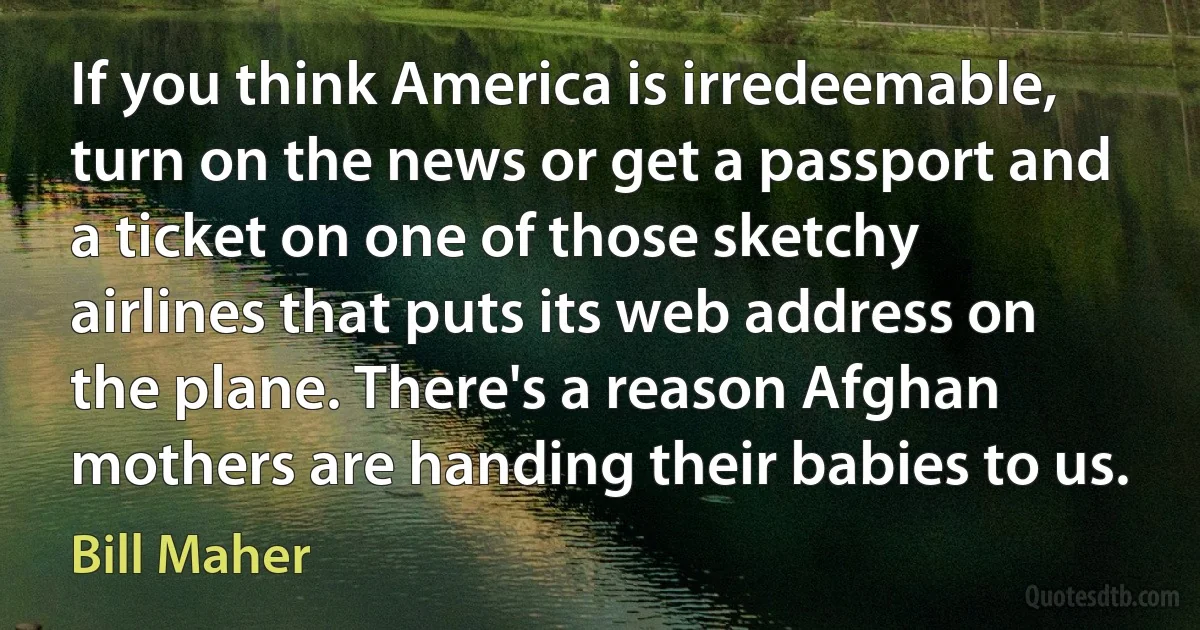 If you think America is irredeemable, turn on the news or get a passport and a ticket on one of those sketchy airlines that puts its web address on the plane. There's a reason Afghan mothers are handing their babies to us. (Bill Maher)