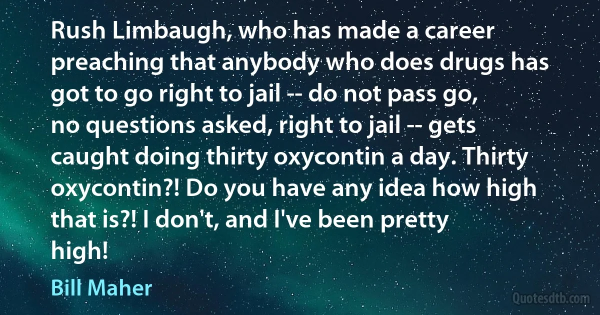 Rush Limbaugh, who has made a career preaching that anybody who does drugs has got to go right to jail -- do not pass go, no questions asked, right to jail -- gets caught doing thirty oxycontin a day. Thirty oxycontin?! Do you have any idea how high that is?! I don't, and I've been pretty high! (Bill Maher)