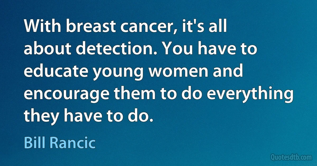 With breast cancer, it's all about detection. You have to educate young women and encourage them to do everything they have to do. (Bill Rancic)