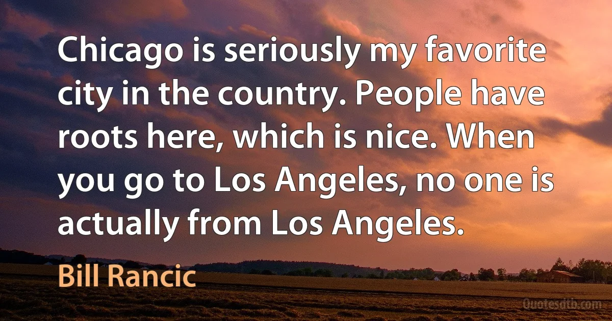 Chicago is seriously my favorite city in the country. People have roots here, which is nice. When you go to Los Angeles, no one is actually from Los Angeles. (Bill Rancic)