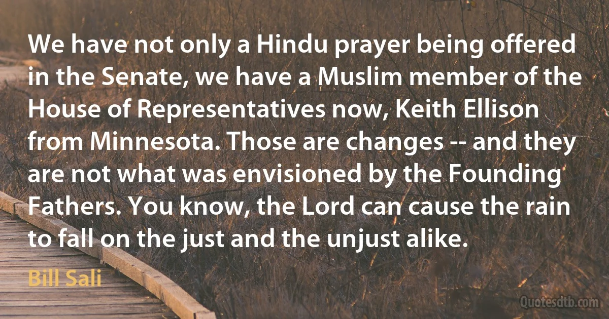 We have not only a Hindu prayer being offered in the Senate, we have a Muslim member of the House of Representatives now, Keith Ellison from Minnesota. Those are changes -- and they are not what was envisioned by the Founding Fathers. You know, the Lord can cause the rain to fall on the just and the unjust alike. (Bill Sali)