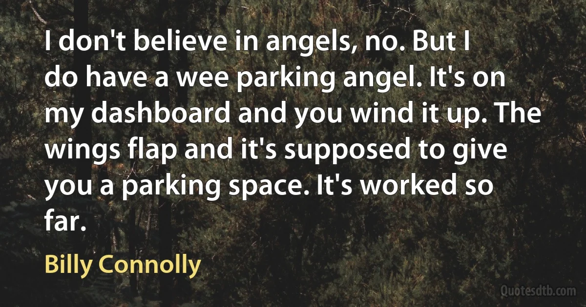 I don't believe in angels, no. But I do have a wee parking angel. It's on my dashboard and you wind it up. The wings flap and it's supposed to give you a parking space. It's worked so far. (Billy Connolly)