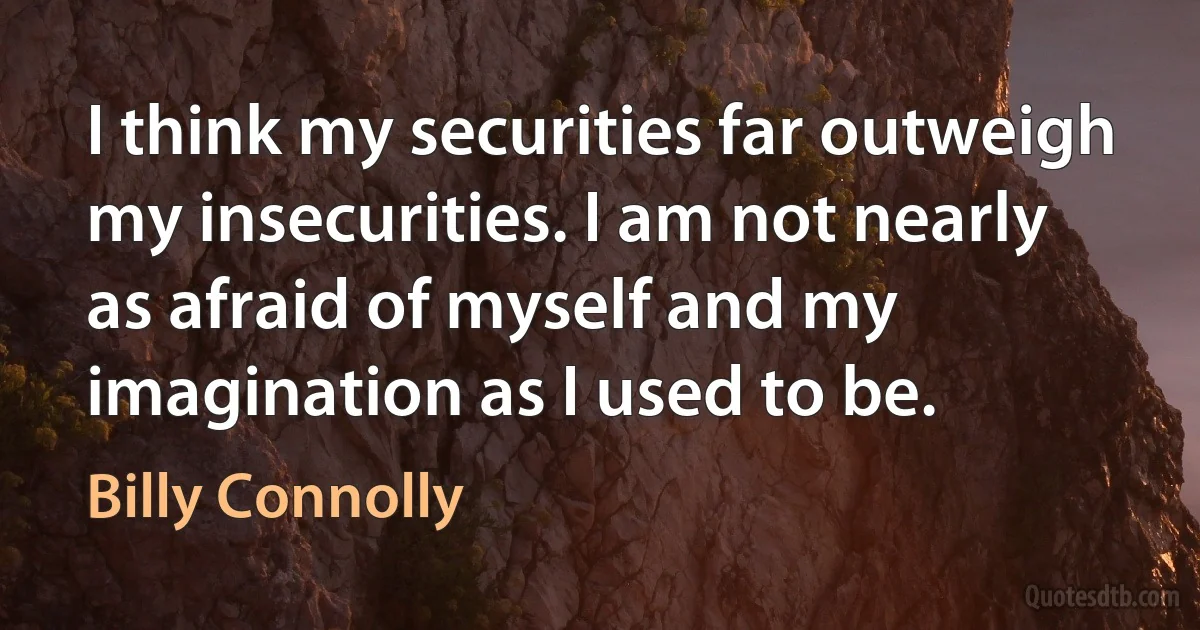 I think my securities far outweigh my insecurities. I am not nearly as afraid of myself and my imagination as I used to be. (Billy Connolly)