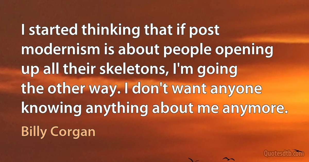 I started thinking that if post modernism is about people opening up all their skeletons, I'm going the other way. I don't want anyone knowing anything about me anymore. (Billy Corgan)