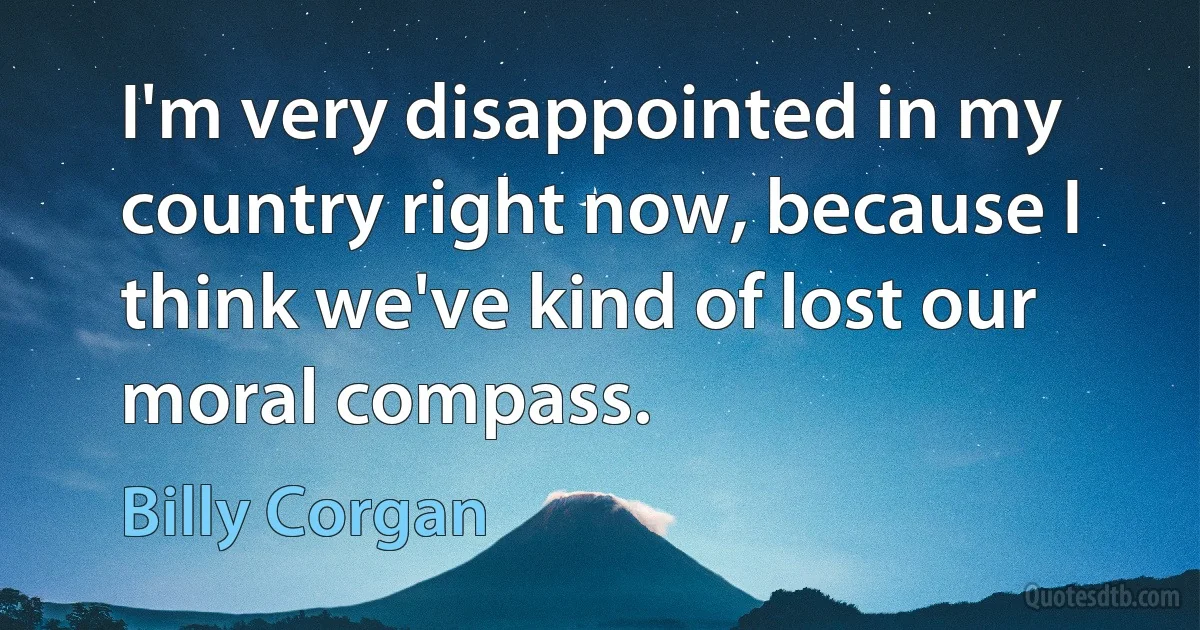 I'm very disappointed in my country right now, because I think we've kind of lost our moral compass. (Billy Corgan)