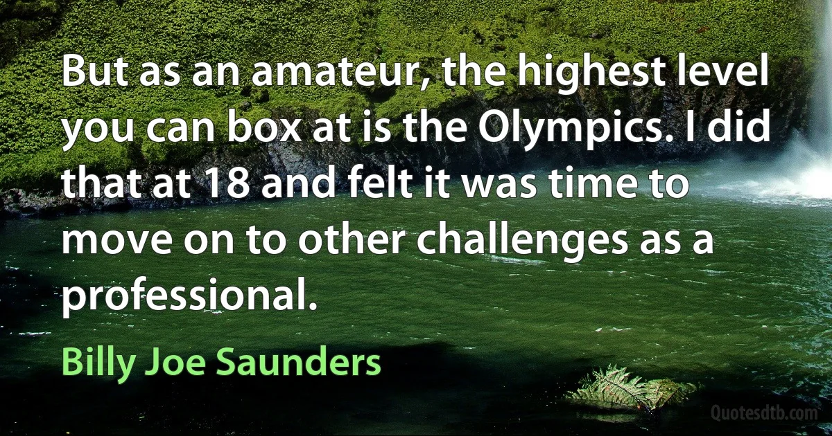 But as an amateur, the highest level you can box at is the Olympics. I did that at 18 and felt it was time to move on to other challenges as a professional. (Billy Joe Saunders)