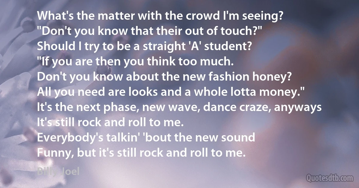 What's the matter with the crowd I'm seeing?
"Don't you know that their out of touch?"
Should I try to be a straight 'A' student?
"If you are then you think too much.
Don't you know about the new fashion honey?
All you need are looks and a whole lotta money."
It's the next phase, new wave, dance craze, anyways
It's still rock and roll to me.
Everybody's talkin' 'bout the new sound
Funny, but it's still rock and roll to me. (Billy Joel)