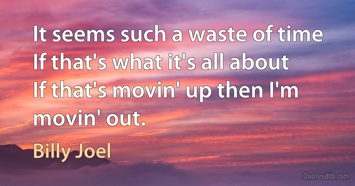 It seems such a waste of time
If that's what it's all about
If that's movin' up then I'm movin' out. (Billy Joel)