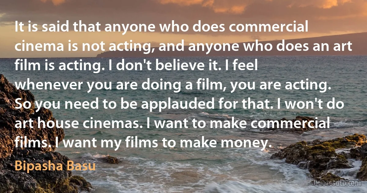 It is said that anyone who does commercial cinema is not acting, and anyone who does an art film is acting. I don't believe it. I feel whenever you are doing a film, you are acting. So you need to be applauded for that. I won't do art house cinemas. I want to make commercial films. I want my films to make money. (Bipasha Basu)