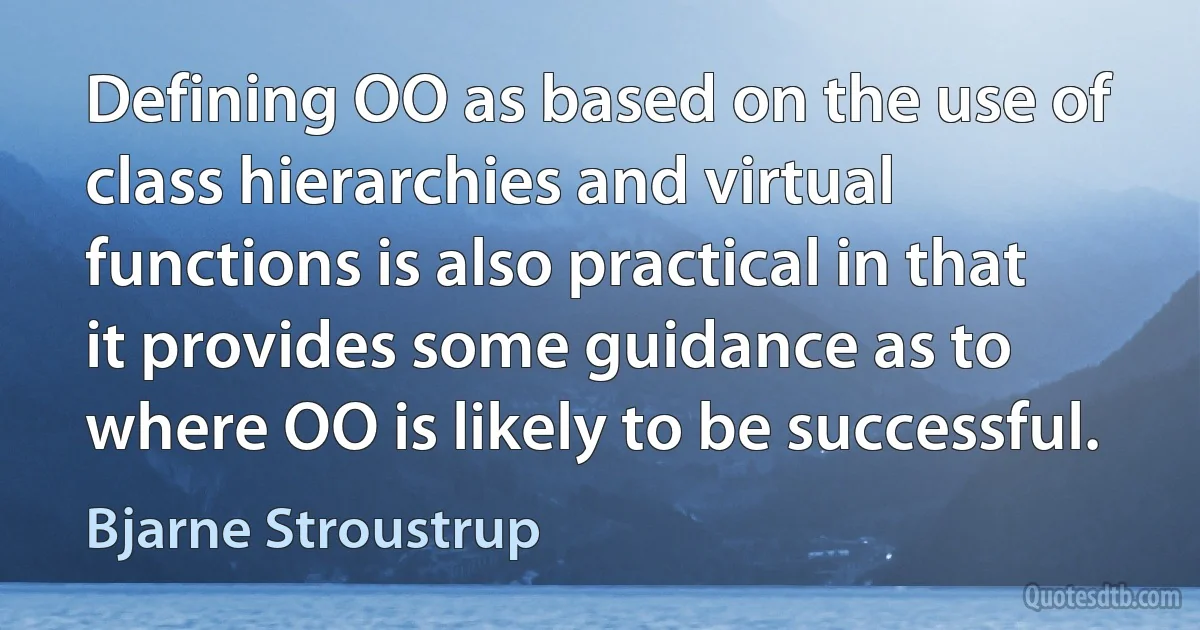 Defining OO as based on the use of class hierarchies and virtual functions is also practical in that it provides some guidance as to where OO is likely to be successful. (Bjarne Stroustrup)