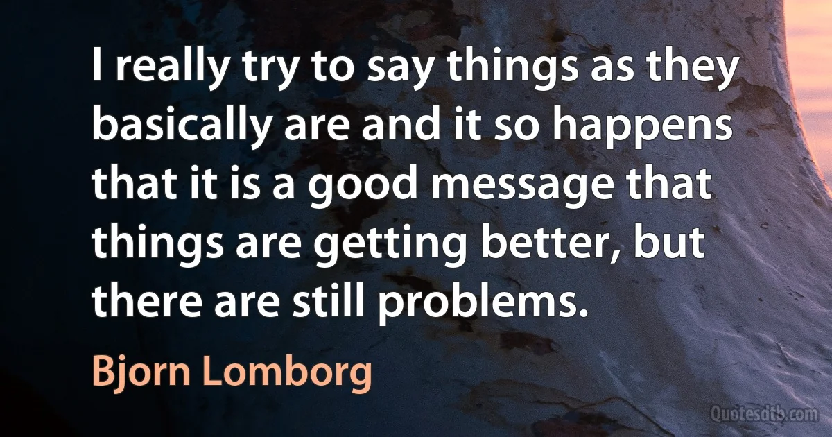 I really try to say things as they basically are and it so happens that it is a good message that things are getting better, but there are still problems. (Bjorn Lomborg)