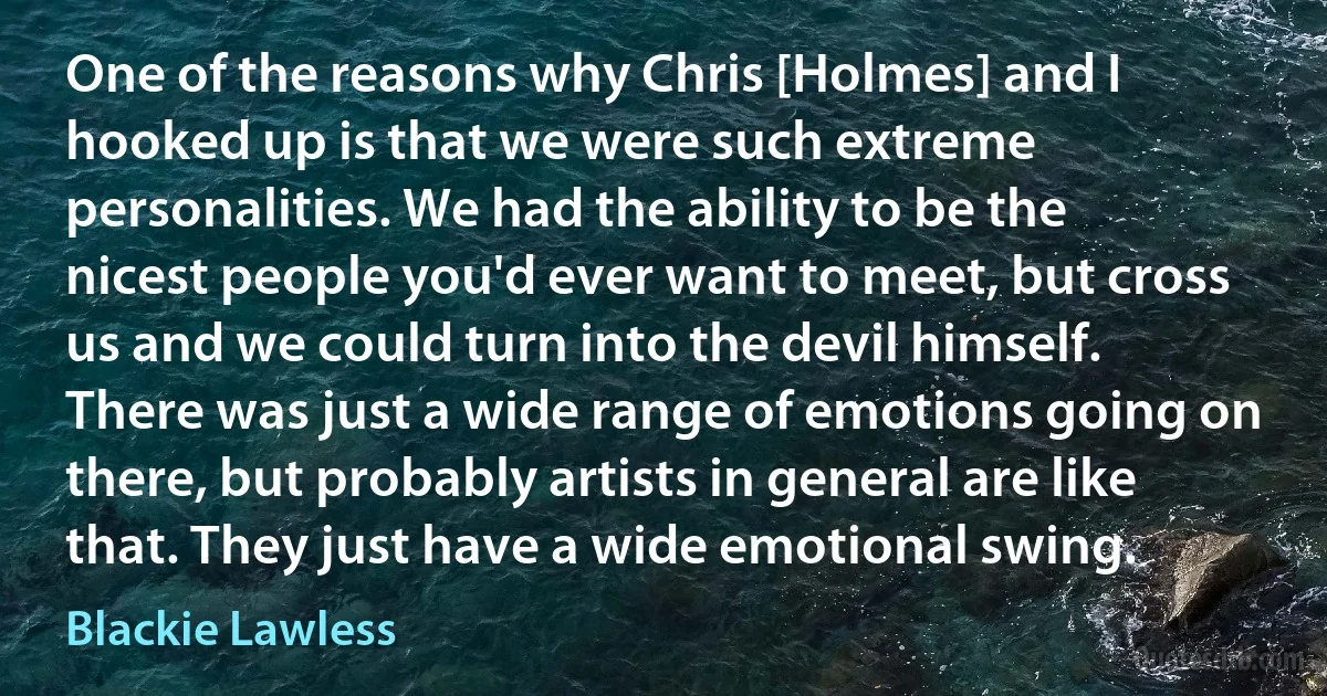 One of the reasons why Chris [Holmes] and I hooked up is that we were such extreme personalities. We had the ability to be the nicest people you'd ever want to meet, but cross us and we could turn into the devil himself. There was just a wide range of emotions going on there, but probably artists in general are like that. They just have a wide emotional swing. (Blackie Lawless)